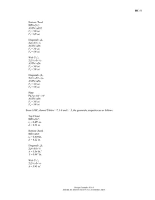 IIC-51
Design Examples V14.0
AMERICAN INSTITUTE OF STEEL CONSTRUCTION
Bottom Chord
WT8×28.5
ASTM A992
Fy = 50 ksi
Fu = 65 ksi
Diagonal U0L1
2L4×32×a
ASTM A36
Fy = 36 ksi
Fu = 58 ksi
Web U1L1
2L32×3×c
ASTM A36
Fy = 36 ksi
Fu = 58 ksi
Diagonal U1L2
2L32×22×c
ASTM A36
Fy = 36 ksi
Fu = 58 ksi
Plate
PLv×4×1'−10"
ASTM A36
Fy = 36 ksi
Fu = 58 ksi
From AISC Manual Tables 1-7, 1-8 and 1-15, the geometric properties are as follows:
Top Chord
WT8×38.5
tw = 0.455 in.
d = 8.26 in.
Bottom Chord
WT8×28.5
tw = 0.430 in.
d = 8.22 in.
Diagonal U0L1
2L4×32×a
A = 5.36 in.2
0.947 in.x =
Web U1L1
2L32×3×c
A = 3.90 in.2
Return to Table of Contents
 