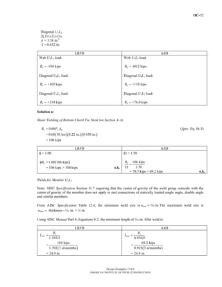 IIC-52
Design Examples V14.0
AMERICAN INSTITUTE OF STEEL CONSTRUCTION
Diagonal U1L2
2L32×22×c
A = 3.58 in.2
0.632 in.x =
LRFD ASD
Web U1L1 load:
-104 kipsuR =
Diagonal U0L1 load:
+165 kipsuR =
Diagonal U1L2 load:
+114 kipsuR =
Web U1L1 load:
-69.2 kipsaR =
Diagonal U0L1 load:
+110 kipsaR =
Diagonal U1L2 load:
+76.0 kipsaR =
Solution a:
Shear Yielding of Bottom Chord Tee Stem (on Section A-A)
0.60n y gvR F A= (Spec. Eq. J4-3)
= ( )( )( )0.60 50 ksi 8.22 in. 0.430 in.
= 106 kips
LRFD ASD
φ = 1.00
( )1.00 106 kipsnRφ =
= 106 kips > 104 kips o.k.
Ω = 1.50
106 kips
1.50
nR
=
Ω
= 70.7 kips > 69.2 kips o.k.
Welds for Member U1L1
Note: AISC Specification Section J1.7 requiring that the center of gravity of the weld group coincide with the
center of gravity of the member does not apply to end connections of statically loaded single angle, double angle
and similar members.
From AISC Specification Table J2.4, the minimum weld size is in.minw = x The maximum weld size is
thickness in. = in.maxw = −z 4
Using AISC Manual Part 8, Equations 8-2, the minimum length of x-in. fillet weld is:
LRFD ASD
1.392
u
min
R
L
D
=
=
( )
104 kips
1.392 3 sixteenths
= 24.9 in.
0.928
a
min
R
L
D
=
=
( )
69.2 kips
0.928 3 sixteenths
= 24.9 in.
Return to Table of Contents
 