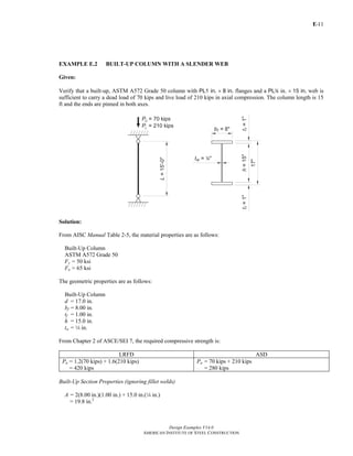 E-
Design Examples V14.0
AMERICAN INSTITUTE OF STEEL CONSTRUCTION
11
EXAMPLE E.2 BUILT-UP COLUMN WITH A SLENDER WEB
Given:
Verify that a built-up, ASTM A572 Grade 50 column with PL1 in. × 8 in. flanges and a PL4 in. × 15 in. web is
sufficient to carry a dead load of 70 kips and live load of 210 kips in axial compression. The column length is 15
ft and the ends are pinned in both axes.
Solution:
From AISC Manual Table 2-5, the material properties are as follows:
Built-Up Column
ASTM A572 Grade 50
Fy = 50 ksi
Fu = 65 ksi
The geometric properties are as follows:
Built-Up Column
d = 17.0 in.
bf = 8.00 in.
tf = 1.00 in.
h = 15.0 in.
tw = 4 in.
From Chapter 2 of ASCE/SEI 7, the required compressive strength is:
LRFD ASD
Pu = 1.2(70 kips) + 1.6(210 kips)
= 420 kips
Pa = 70 kips + 210 kips
= 280 kips
Built-Up Section Properties (ignoring fillet welds)
A = 2(8.00 in.)(1.00 in.) + 15.0 in.(4 in.)
= 19.8 in.2
Return to Table of Contents
 
