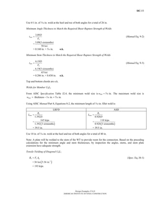 IIC-53
Design Examples V14.0
AMERICAN INSTITUTE OF STEEL CONSTRUCTION
Use 62 in. of x-in. weld at the heel and toe of both angles for a total of 26 in.
Minimum Angle Thickness to Match the Required Shear Rupture Strength of Welds
3.09
min
u
D
t
F
= (Manual Eq. 9-2)
=
3.09(3 sixteenths)
58 ksi
= 0.160 in. < c in. o.k.
Minimum Stem Thickness to Match the Required Shear Rupture Strength of Welds
6.19
min
u
D
t
F
= (Manual Eq. 9-3)
=
6.19(3 sixteenths)
65 ksi
= 0.286 in. < 0.430 in. o.k.
Top and bottom chords are o.k.
Welds for Member U0L1
From AISC Specification Table J2.4, the minimum weld size is in.minw = x The maximum weld size is
thickness in. in.maxw = − =z c
Using AISC Manual Part 8, Equations 8-2, the minimum length of x-in. fillet weld is:
LRFD ASD
1.392
u
min
R
L
D
=
=
( )
165 kips
1.392 3 sixteenths
= 39.5 in.
0.928
a
min
R
L
D
=
=
( )
110 kips
0.928 3 sixteenths
= 39.5 in.
Use 10 in. of x-in. weld at the heel and toe of both angles for a total of 40 in.
Note: A plate will be welded to the stem of the WT to provide room for the connection. Based on the preceding
calculations for the minimum angle and stem thicknesses, by inspection the angles, stems, and stem plate
extension have adequate strength.
Tensile Yielding of Diagonal U0L1
n y gR F A= (Spec. Eq. J4-1)
= ( )2
36 ksi 5.36 in.
= 193 kips
Return to Table of Contents
 