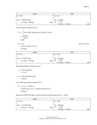 IIC-54
Design Examples V14.0
AMERICAN INSTITUTE OF STEEL CONSTRUCTION
LRFD ASD
φ = 0.90
( )0.90 193 kipsnRφ =
= 174 kips > 165 kips o.k.
Ω = 1.67
193 kips
1.67
nR
=
Ω
= 116 kips > 110 kips o.k.
Tensile Rupture of Diagonal U0L1
1
x
U
l
= − from AISC Specification Table D3.1 Case 2
= −
0.947 in.
1
10.0 in.
= 0.905
n u eR F A= (Spec. Eq. J4-2)
= ( )( )2
58 ksi 0.905 5.36 in.
= 281 kips
LRFD ASD
φ = 0.75
( )0.75 281 kipsnRφ =
= 211 kips > 165 kips o.k.
Ω = 2.00
281 kips
2.00
nR
=
Ω
=141 kips > 110 kips o.k.
Block Shear Rupture of Bottom Chord
( )4.0 in. 0.430 in.ntA =
= 1.72 in.2
( )( )10.0 in. 0.430 in. 2gvA =
= 8.60 in.2
From AISC Specification Equation J4-5:
0.60n bs u nt y gvR U F A F A= +
= ( )( ) ( )( )+2 2
1.0 65 ksi 1.72 in. 0.60 36 ksi 8.60 in.
= 298 kips
Because an ASTM A36 plate is used for the stem extension plate, use 36 ksi.yF =
LRFD ASD
φ = 0.75
( )φ = 0.75 298 kipsnR
= 224 kips > 165 kips o.k.
Ω = 2.00
=
Ω
298 kips
2.00
nR
= 149 kips > 110 kips o.k.
Return to Table of Contents
 