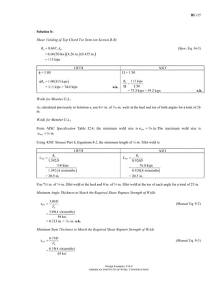 IIC-55
Design Examples V14.0
AMERICAN INSTITUTE OF STEEL CONSTRUCTION
Solution b:
Shear Yielding of Top Chord Tee Stem (on Section B-B)
0.60n y gvR F A= (Spec. Eq. J4-3)
= ( )( )( )0.60 50 ksi 8.26 in. 0.455 in.
= 113 kips
LRFD ASD
φ = 1.00
( )1.00 113 kipsnRφ =
= 113 kips > 74.0 kips o.k.
Ω = 1.50
113 kips
1.50
nR
=
Ω
= 75.3 kips > 49.2 kips o.k.
Welds for Member U1L1
As calculated previously in Solution a, use 62 in. of x-in. weld at the heel and toe of both angles for a total of 26
in.
Welds for Member U1L2
From AISC Specification Table J2.4, the minimum weld size is in.minw = x The maximum weld size is
in.maxw = 4
Using AISC Manual Part 8, Equations 8-2, the minimum length of 4-in. fillet weld is:
LRFD ASD
1.392
u
min
R
L
D
=
=
( )
114 kips
1.392 4 sixteenths
= 20.5 in.
0.928
a
min
R
L
D
=
=
( )
76.0 kips
0.928 4 sixteenths
= 20.5 in.
Use 72 in. of 4-in. fillet weld at the heel and 4 in. of 4-in. fillet weld at the toe of each angle for a total of 23 in.
Minimum Angle Thickness to Match the Required Shear Rupture Strength of Welds
3.09
min
u
D
t
F
= (Manual Eq. 9-2)
=
3.09(4 sixteenths)
58 ksi
= 0.213 in. < c in. o.k.
Minimum Stem Thickness to Match the Required Shear Rupture Strength of Welds
6.19
min
u
D
t
F
= (Manual Eq. 9-3)
=
6.19(4 sixteenths)
65 ksi
Return to Table of Contents
 