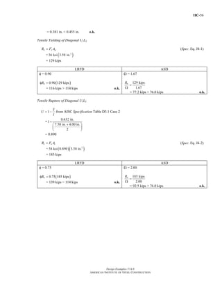 IIC-56
Design Examples V14.0
AMERICAN INSTITUTE OF STEEL CONSTRUCTION
= 0.381 in. < 0.455 in. o.k.
Tensile Yielding of Diagonal U1L2
n y gR F A= (Spec. Eq. J4-1)
= ( )2
36 ksi 3.58 in.
= 129 kips
LRFD ASD
φ = 0.90
( )0.90 129 kipsnRφ =
= 116 kips > 114 kips o.k.
Ω = 1.67
129 kips
1.67
nR
=
Ω
= 77.2 kips > 76.0 kips o.k.
Tensile Rupture of Diagonal U1L2
= −1
x
U
l
from AISC Specification Table D3.1 Case 2
= −
+⎛ ⎞
⎜ ⎟
⎝ ⎠
0.632 in.
1
7.50 in. 4.00 in.
2
= 0.890
n u eR F A= (Spec. Eq. J4-2)
= ( )( )2
58 ksi 0.890 3.58 in.
= 185 kips
LRFD ASD
φ = 0.75
( )0.75 185 kipsnRφ =
= 139 kips > 114 kips o.k.
Ω = 2.00
185 kips
2.00
nR
=
Ω
= 92.5 kips > 76.0 kips o.k.
Return to Table of Contents
 