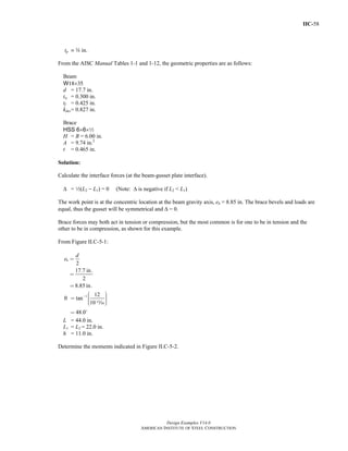 IIC-58
Design Examples V14.0
AMERICAN INSTITUTE OF STEEL CONSTRUCTION
tp = w in.
From the AISC Manual Tables 1-1 and 1-12, the geometric properties are as follows:
Beam
W18×35
d = 17.7 in.
tw = 0.300 in.
tf = 0.425 in.
kdes= 0.827 in.
Brace
HSS 6×6×2
H = B = 6.00 in.
A = 9.74 in.2
t = 0.465 in.
Solution:
Calculate the interface forces (at the beam-gusset plate interface).
Δ = 2(L2 − L1) = 0 (Note: Δ is negative if L2 < L1)
The work point is at the concentric location at the beam gravity axis, eb = 8.85 in. The brace bevels and loads are
equal, thus the gusset will be symmetrical and Δ = 0.
Brace forces may both act in tension or compression, but the most common is for one to be in tension and the
other to be in compression, as shown for this example.
From Figure II.C-5-1:
2
17.7 in.
2
8.85 in.
b
d
e =
=
=
1 12
tan
10
48.0
θ − ⎛ ⎞⎟⎜= ⎟⎜ ⎟⎟⎜⎝ ⎠
=
m
L = 44.0 in.
L1 = L2 = 22.0 in.
h = 11.0 in.
Determine the moments indicated in Figure II.C-5-2.
Return to Table of Contents
 