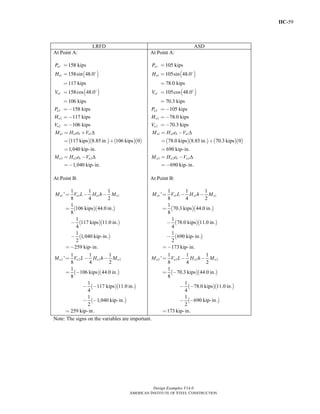 IIC-59
Design Examples V14.0
AMERICAN INSTITUTE OF STEEL CONSTRUCTION
LRFD ASD
At Point A:
( )
( )
1
1
1
2
2
2
158 kips
158sin 48.0
117 kips
158cos 48.0
106 kips
158 kips
117 kips
106 kips
u
u
u
u
u
u
P
H
V
P
H
V
=
=
=
=
=
= −
= −
= −
( )( ) ( )( )
1 1 1
2 2 2
117 kips 8.85 in. 106 kips 0
1,040 kip-in.
1,040 kip-in.
u u b u
u u b u
M H e V
M H e V
Δ
Δ
= +
= +
=
= −
=−
At Point B:
( )( )
( )( )
( )
( )( )
( )( )
( )
1 1 1 1
2 2 2 2
1 1 1
'
8 4 2
1
106 kips 44.0 in.
8
1
117 kips 11.0 in.
4
1
1,040 kip-in.
2
259 kip-in.
1 1 1
'
8 4 2
1
106 kips 44.0 in.
8
1
117 kips 11.0 in.
4
1
1,040 kip-in.
2
259 kip-in.
u u u u
u u u u
M V L H h M
M V L H h M
= − −
=
−
−
=−
= − −
= −
− −
− −
=
At Point A:
( )
( )
1
1
1
2
2
2
105 kips
105sin 48.0
78.0 kips
105cos 48.0
70.3 kips
105 kips
78.0 kips
70.3 kips
a
a
a
a
a
a
P
H
V
P
H
V
=
=
=
=
=
= −
= −
= −
( )( ) ( )( )
1 1 1
2 2 2
78.0 kips 8.85 in. 70.3 kips 0
690 kip-in.
690 kip-in.
a a b a
a a b a
M H e V
M H e V
Δ
Δ
= −
= +
=
= −
=−
At Point B:
( )( )
( )( )
( )
( )( )
( )( )
( )
1 1 1 1
2 2 2 2
1 1 1
'
8 4 2
1
70.3 kips 44.0 in.
8
1
78.0 kips 11.0 in.
4
1
690 kip-in.
2
173 kip-in.
1 1 1
'
8 4 2
1
70.3 kips 44.0 in.
8
1
78.0 kips 11.0 in.
4
1
690 kip-in.
2
173 kip-in.
a a a a
a a a a
M V L H h M
M V L H h M
= − −
=
−
−
=−
= − −
= −
− −
− −
=
Note: The signs on the variables are important.
Return to Table of Contents
 