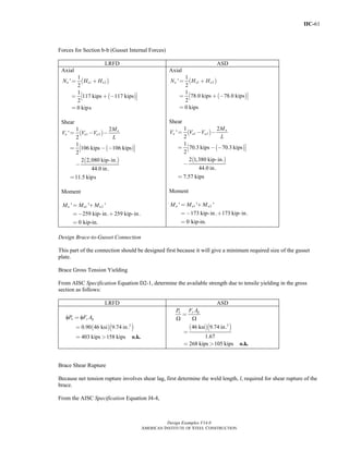 IIC-61
Design Examples V14.0
AMERICAN INSTITUTE OF STEEL CONSTRUCTION
Forces for Section b-b (Gusset Internal Forces)
LRFD ASD
Axial
( )
( )
1 2
1
'
2
1
117 kips 117 kips
2
0 kips
u u uN H H= +
⎡ ⎤= + −⎣ ⎦
=
Shear
( )
( )
( )
1 2
1 2
'
2
1
106 kips 106 kips
2
2 2,080 kip-in.
44.0 in.
11.5 kips
u
u u u
M
V V V
L
= − −
⎡ ⎤= − −⎣ ⎦
−
=
Moment
1 2' ' '
259 kip-in. 259 kip-in.
0 kip-in.
= +
= − +
=
u u uM M M
Axial
( )
( )
1 2
1
'
2
1
78.0 kips 78.0 kips
2
0 kips
a a aN H H= +
⎡ ⎤= + −⎣ ⎦
=
Shear
( )
( )
( )
1 2
1 2
'
2
1
70.3 kips 70.3 kips
2
2 1,380 kip-in.
44.0 in.
7.57 kips
a
a a a
M
V V V
L
= − −
⎡ ⎤= − −⎣ ⎦
−
=
Moment
1 2' ' '
173 kip-in. 173 kip-in.
0 kip-in.
= +
= − +
=
a a aM M M
Design Brace-to-Gusset Connection
This part of the connection should be designed first because it will give a minimum required size of the gusset
plate.
Brace Gross Tension Yielding
From AISC Specification Equation D2-1, determine the available strength due to tensile yielding in the gross
section as follows:
LRFD ASD
( )( )2
0.90 46 ksi 9.74 in.
403 kips 158 kips
φ φ=
=
= > o.k.
n y gP F A
( )( )2
46 ksi 9.74 in.
1.67
268 kips 105 kips
Ω Ω
=
=
= > o.k.
y gn F AP
Brace Shear Rupture
Because net tension rupture involves shear lag, first determine the weld length, l, required for shear rupture of the
brace.
From the AISC Specification Equation J4-4,
Return to Table of Contents
 