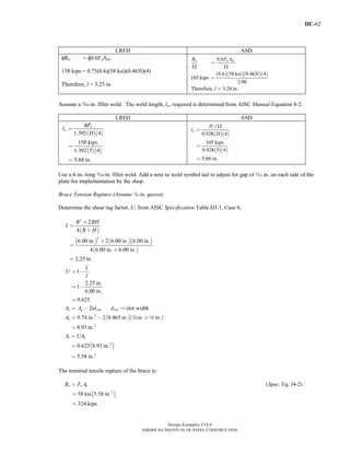 IIC-62
Design Examples V14.0
AMERICAN INSTITUTE OF STEEL CONSTRUCTION
LRFD ASD
φRn = φ0.6FuAnv
158 kips = 0.75(0.6)(58 ksi)(0.465l)(4)
Therefore, l = 3.25 in.
( )( )( )( )
0.6
0.6 58 ksi 0.465 4
105 kips
2.00
Therefore, 3.24 in.
n u nvR F A
l
l
Ω Ω
=
=
=
Assume a c-in. fillet weld. The weld length, lw, required is determined from AISC Manual Equation 8-2:
LRFD ASD
( )( )
( )( )
φ
1.392 4
158 kips
1.392 5 4
5.68 in.
n
w
P
l
D
=
=
=
( )( )
( )( )
Ω/
0.928 4
105 kips
0.928 5 4
5.66 in.
n
w
P
l
D
=
=
=
Use a 6-in.-long c-in. fillet weld. Add a note to weld symbol tail to adjust for gap of z in. on each side of the
plate for implementation by the shop.
Brace Tension Rupture (Assume ¾-in. gusset)
Determine the shear lag factor, U, from AISC Specification Table D3.1, Case 6,
( )
( ) ( )( )
( )
2
2
2
4
6.00 in. 2 6.00 in. 6.00 in.
4 6.00 in. 6.00 in.
2.25 in.
B BH
x
B H
+
=
+
+
=
+
=
( )( )2
2
1
2.25 in.
1
6.00 in.
0.625
2 slot width
9.74 in. 2 0.465 in. in. in.
8.93 in.
n g slot slot
n
x
U
l
A A td d
A w 8
= −
= −
=
= − =
= − +
=
( )2
2
0.625 8.93 in.
5.58 in.
e nA UA=
=
=
The nominal tensile rupture of the brace is:
( )2
( . Eq. J4-2)
58 ksi 5.58 in.
324 kips
=
=
=
n u eR F A Spec
Return to Table of Contents
 