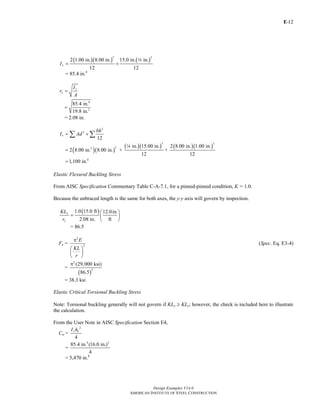E-
Design Examples V14.0
AMERICAN INSTITUTE OF STEEL CONSTRUCTION
12
( )( ) ( )
3 3
2 1.00 in. 8.00 in. 15.0 in. in.
12 12
yI = +
4
= 85.4 in.4
y
y
I
r
A
=
4
2
85.4 in.
19.8 in.
=
= 2.08 in.
( )( )
( )( ) ( )( )
3
2
3 3
22
4
12
in. 15.00 in. 2 8.00 in. 1.00 in.
2 8.00 in. 8.00 in. + +
12 12
1,100 in.
x
bh
I Ad= +
=
=
∑ ∑
4
Elastic Flexural Buckling Stress
From AISC Specification Commentary Table C-A-7.1, for a pinned-pinned condition, K = 1.0.
Because the unbraced length is the same for both axes, the y-y axis will govern by inspection.
( )1.0 15.0 ft 12.0in.
2.08 in. ft
y
y
KL
r
⎛ ⎞
= ⎜ ⎟
⎝ ⎠
= 86.5
Fe =
2
2
E
KL
r
π
⎛ ⎞
⎜ ⎟
⎝ ⎠
(Spec. Eq. E3-4)
=
( )
2
2
(29,000 ksi)
86.5
π
= 38.3 ksi
Elastic Critical Torsional Buckling Stress
Note: Torsional buckling generally will not govern if KLy ≥ KLz; however, the check is included here to illustrate
the calculation.
From the User Note in AISC Specification Section E4,
Cw =
2
4
y oI h
=
4 2
85.4 in. (16.0 in.)
4
= 5,470 in.6
Return to Table of Contents
 