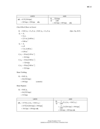 IIC-63
Design Examples V14.0
AMERICAN INSTITUTE OF STEEL CONSTRUCTION
LRFD ASD
( )φ
o k
0.75 324 kips
243 kips 158 kips . .
nR =
= >
Ω
o k
324 kips
2.00
162 kips 105 kips . .
nR
=
= >
Check Block Shear on Gusset
0.6 0.6n u nv bs u nt y gv bs u ntR F A U F A F A U F A= + ≤ + (Spec. Eq. J4-5)
( )( )
2
2
2 in. 6.00 in.
9.00 in.
gv nv
p w
A A
t L
w
=
=
=
=
( )
2
in. 6.00 in.
4.50 in.
gt nt
p
A A
t B
w
=
=
=
=
( )
( )
( )
2
2
2
58 ksi 4.50 in.
261 kips
36 ksi 9.00 in.
324 kips
58 ksi 9.00 in.
522 kips
u nt
y gv
u nv
F A
F A
F A
=
=
=
=
=
=
Shear Yielding:
( )
0.6
0.6 324 kips
194 kips (controls)
n y gvR F A=
=
=
Shear Rupture:
( )
0.6
0.6 522 kips
313 kips
n u nvR F A=
=
=
LRFD ASD
( )
( )
φ
o k
0.75 0.6
0.75 1.0 261 kips 194 kips
341 kips 158 kips . .
bs bs u nt y gvR U F A F A= +
⎡ ⎤= +⎣ ⎦
= >
( )
( )
Ω
o k
1
0.6
2.00
1
1.0 261 kips 194 kips
2.00
228 kips 105 kips . .
bs
bs u nt y gv
R
U F A F A= +
⎡ ⎤= +⎣ ⎦
= >
Return to Table of Contents
 