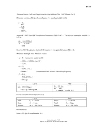IIC-64
Design Examples V14.0
AMERICAN INSTITUTE OF STEEL CONSTRUCTION
Whitmore Tension Yield and Compression Buckling of Gusset Plate (AISC Manual Part 9)
Determine whether AISC Specification Section J4.4 is applicable (KL/r ≤ 25).
12
in.
12
0.217 in.
pt
r =
=
=
w
Assume K = 0.65, from AISC Specification Commentary Table C-A-7.1. The unbraced gusset plate length is L =
6.50 in.
( )0.65 6.50 in.
0.217 in.
19.5
KL
r
=
=
Based on AISC Specification Section J4.4, Equation J4-6 is applicable because KL/r ≤ 25.
Determine the length of the Whitmore Section
( ) ( )
( ) ( )
( )
2
2 connection length tan 30
6.00 in. 2 6.00 in. tan 30
12.9 in.
12.9 in. in.
9.68 in. (Whitmore section is assumed to be entirely in gusset)
w
w w p
l B
A l t
= +
= +
=
=
=
=
w
( )2
36 ksi 9.68 in.
348 kips
n y wP F A=
=
=
LRFD ASD
( )φ
o k
0.90 348 kips
313 kips 158 kips . .
nP =
= >
Ω
o k
348 kips
1.67
208 kips 105 kips . .
nP
=
= >
Gusset-to-Beam Connection (Section a-a)
LRFD ASD
Shear : 234 kips
Axial: 0 kips
Moment : 2,080 kip-in.
u
u
u
V
N
M
=
=
=
Shear : 156 kips
Axial: 0 kips
Moment : 1,380 kip-in.
a
a
a
V
N
M
=
=
=
Gusset Stresses
From AISC Specification Equation J4-3:
Return to Table of Contents
 