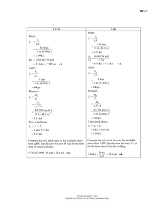 IIC-65
Design Examples V14.0
AMERICAN INSTITUTE OF STEEL CONSTRUCTION
LRFD ASD
( )
( )( )
Shear :
234 kips
in. 44.0 in.
7.09 ksi
1.0 0.60 36 ksi
21.6 ksi 7.09 ksi o.k
u
v
p
n
V
f
t L
Rφ
w
=
=
=
=
= >
( )
Axial:
0 kips
in. 44.0 in.
0 kips
u
a
p
N
f
t L
=
=
=
w
( )
2
2
Moment :
/ 4
4(2,080 kip-in.)
in. 44.0 in.
5.73 ksi
u
b
x
u
p
M
f
Z
M
t L
=
=
=
=
w
Total Axial Stress :
0 ksi 5.73 ksi
5.73 ksi
n a bf f f= +
= +
=
Compare the total axial stress to the available stress
from AISC Specification Section J4.1(a) for the limit
state of tensile yielding.
5.73 ksi ≤ 0.90 (36 ksi) = 32.4 ksi o.k.
( )
( )( )
Shear :
156 kips
in. 44.0 in.
4.73 ksi
0.60 36 ksi
1.50
14.4 ksi 4.73 ksi o.k.
a
v
p
n
V
f
t L
R
Ω
=
=
=
=
= >
w
( )
Axial:
0 kips
in. 44.0 in.
0 kips
a
a
p
N
f
t L
=
=
=
w
( )
2
2
Moment :
/ 4
4(1,380 kip-in.)
in. 44.0 in.
3.80 ksi
a
b
x
a
p
M
f
Z
M
t L
=
=
=
=
w
Total Axial Stress :
0 ksi 3.80 ksi
3.80 ksi
n a bf f f= +
= +
=
Compare the total axial stress to the available
stress from AISC Specification Section J4.1(a)
for the limit state of tensile yielding.
36 ksi
3.80ksi 21.6 ksi . .
1.67
≤ = o k
Return to Table of Contents
 