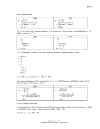 IIC-66
Design Examples V14.0
AMERICAN INSTITUTE OF STEEL CONSTRUCTION
Weld of Gusset to Beam
LRFD ASD
( ) ( )
2 2
2 2
234 kips 0 kips
234 kips
u uR V N= +
= +
=
( ) ( )
2 2
2 2
156 kips 0 kips
156 kips
a aR V N= +
= +
=
The 234 kips shear force is actually at the center of the beam, this is a function of the moment (2,080 kip-in.). The
effective eccentricity of V is:
LRFD ASD
2,080 kip- in.
234 kips
8.89 in.
u
u
M
e
V
=
=
=
1,380 kip- in.
156 kips
8.85 in.
a
a
M
e
V
=
=
=
The LRFD and ASD values for e differ due to rounding. Continue the problem with e = 8.89 in.
θ
8.89 in.
0
0
8.89 in.
44.0 in.
0.202
e
k
e
a
L
=
= °
=
=
=
=
From AISC Manual Table 8-4: 13.50, 1.00C C= =
Applying a ductility factor of 1.25 as discussed in Part 13 of the AISC Manual to AISC Manual Equation 8-13,
the weld required is determined as follows:
LRFD ASD
( )
( )
( )( )( )
φ
'
1
1.25
234 kips 1.25
0.75 3.50 1.00 44 in.
2.53
u
req d
V
D
CC L
=
=
=
( )
( )( )
( )( )
Ω
'
1
1.25
2.00 156 kips 1.25
3.50 1.00 44 in.
2.53
a
req d
V
D
CC L
=
=
=
A x-in. fillet weld is required.
Verifying this with the AISC Specification Table J2.4, the material thickness of the thinner part joined is tf = 0.425
in. which falls into the category with a minimum size fillet weld of x in.
Therefore, use a x-in. fillet weld.
Return to Table of Contents
 