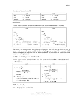 IIC-67
Design Examples V14.0
AMERICAN INSTITUTE OF STEEL CONSTRUCTION
Gusset Internal Stresses (section b-b)
LRFD ASD
Shear : ' 11.5 kips
Axial : ' 0 kips
Moment : ' 0 kip- in.
u
u
u
V
N
M
=
=
=
Shear : ' 7.57 kips
Axial : ' 0 kips
Moment : ' 0 kip- in.
a
a
a
V
N
M
=
=
=
Gusset Stresses
The limit of shear yielding of the gusset is checked using AISC Specification Equation J4-3 as follows:
LRFD ASD
( )
( )( )
Shear :
'
11.5 kips
in. 11.0 in.
1.39 ksi 1.00 0.60 36 ksi 21.6 ksi . .
' ' 0 No check is required
u
v
p
u u
V
f
t h
N M
=
=
= ≤ =
= =
o k
w
( )
( )( )
o k
Shear :
'
7.57 kips
in. 11.0 in.
0.60 36 ksi
0.918 ksi 14.4 ksi . .
1.50
' ' 0 No check is required
a
v
p
u u
V
f
t h
N M
=
=
= ≤ =
= =
w
If Nu′ and Mu′ are greater than zero, it is possible for a compressive stress to exist on the gusset free edge at
section b-b. In this case, the gusset should be checked for buckling under this stress. The procedure in AISC
Manual Part 9 for buckling of a coped beam can be used. If the gusset buckling controls, an edge stiffener could
be added or a thicker plate used.
Check Web Local Yielding of Beam Under Normal Force
The limit state of web local yielding is checked using AISC Specification Equation J10-2, with lb = L = 44 in. and
k = kdes, as follows:
LRFD ASD
( )
( )
( )( ) ( )
φ φ
o k
4
4 2,080 kip- in.
0 kips
44.0 in.
189 kips
5
1.00 50 ksi 0.300 in. 5 0.827 in. 44.0 in.
722 kips 189 kips . .
u
max u
n yw w b
M
N N
L
R F t k l
= +
= +
=
= +
⎡ ⎤= +⎣ ⎦
= ≥
( )
( )
( )( )
( )
Ω Ω
o k
4
4 1,380 kip- in.
0 kips
44.0 in.
125 kips
5
50 ksi 0.300 in.
5 0.827 in. 44.0 in.
1.50
481 kips 125 kips . .
a
max a
yw wn
b
M
N N
L
F tR
k l
= +
= +
=
= +
⎡ ⎤= +⎣ ⎦
= ≥
Web Yielding Under Shear
From AISC Specification Equation J4-3,
Return to Table of Contents
 