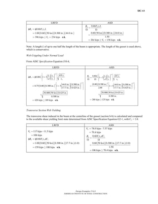 IIC-68
Design Examples V14.0
AMERICAN INSTITUTE OF STEEL CONSTRUCTION
LRFD ASD
( )( )( )( )
φ φ
o k
0.60
1.00 0.60 50 ksi 0.300 in. 44.0 in.
396 kips 234 kips . .
n y w
u
R F t L
V
=
=
= ≥ =
( )( )( )
Ω Ω
o k
0.60
0.60 50 ksi 0.300 in. 44.0 in.
1.50
264 kips 156 kips . .
y wn
u
F t LR
V
=
=
= ≥ =
Note: A length L of up to one half the length of the beam is appropriate. The length of the gusset is used above,
which is conservative.
Web Crippling Under Normal Load
From AISC Specification Equation J10-4,
LRFD ASD
( )( )
( )( )
φ φ
o k
1.5
2
1.5
2
0.80 1 3
44.0 in. 0.300 in.
0.75 0.80 0.300 in. 1 3
17.7 in. 0.425 in.
29,000 50 ksi 0.425 in.
0.300 in.
420 kips 189 kips .
y fb w
n w
f w
EF tl t
R t
d t t
⎡ ⎤⎛ ⎞⎛ ⎞⎢ ⎥⎟⎜⎟⎜ ⎟= + ⎜⎟⎜⎢ ⎥⎟⎟⎜⎟⎜ ⎟⎜⎝ ⎠⎝ ⎠⎢ ⎥⎣ ⎦
⎡ ⎤⎛ ⎞⎛ ⎞⎢ ⎥⎟ ⎟⎜ ⎜⎟ ⎟= + ⎜ ⎜⎢ ⎥⎟ ⎟⎜ ⎜⎟ ⎟⎜ ⎜⎝ ⎠⎝ ⎠⎢ ⎥⎣ ⎦
×
= ≥ .
( )( )
( )( )
Ω Ω
o k
1.5
2
2 1.5
0.80
1 3
0.80 0.300 in. 44.0 in. 0.300 in.
1 3
2.00 17.7 in. 0.425 in.
29,000 50 ksi 0.425 in.
0.300 in.
280 kips 125 kips .
y fn w b w
f w
EF tR t l t
d t t
⎡ ⎤⎛ ⎞⎛ ⎞⎢ ⎥⎟⎜⎟⎜ ⎟= + ⎜⎟⎜⎢ ⎥⎟⎟⎜⎟⎜ ⎟⎜⎝ ⎠⎝ ⎠⎢ ⎥⎣ ⎦
⎡ ⎤⎛ ⎞⎛ ⎞⎢ ⎥⎟ ⎟⎜ ⎜⎟ ⎟= + ⎜ ⎜⎢ ⎥⎟ ⎟⎜ ⎜⎟ ⎟⎜ ⎜⎝ ⎠⎝ ⎠⎢ ⎥⎣ ⎦
×
= ≥ .
Transverse Section Web Yielding
The transverse shear induced in the beam at the centerline of the gusset (section b-b) is calculated and compared
to the available shear yielding limit state determined from AISC Specification Equation G2-1, with Cv = 1.0.
LRFD ASD
( )( )( )( )
117 kips 11.5 kips
106 kips
0.60
1.00 0.60 50 ksi 0.300 in. 17.7 in. (1.0)
159 kips 106 kips . .
u
n y w v
V
R F t dCφ φ
= −
=
=
=
= ≥ o k
( )( )( )
78.0 kips 7.57 kips
70.4 kips
0.60
0.60 50 ksi 0.300 in. 17.7 in. (1.0)
1.50
106 kips 70.4 kips . .
a
y w vn
V
F t dCR
Ω Ω
= −
=
=
=
= ≥ o k
Return to Table of Contents
 