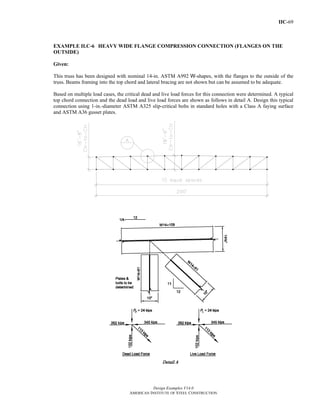 IIC-69
Design Examples V14.0
AMERICAN INSTITUTE OF STEEL CONSTRUCTION
EXAMPLE II.C-6 HEAVY WIDE FLANGE COMPRESSION CONNECTION (FLANGES ON THE
OUTSIDE)
Given:
This truss has been designed with nominal 14-in. ASTM A992 W-shapes, with the flanges to the outside of the
truss. Beams framing into the top chord and lateral bracing are not shown but can be assumed to be adequate.
Based on multiple load cases, the critical dead and live load forces for this connection were determined. A typical
top chord connection and the dead load and live load forces are shown as follows in detail A. Design this typical
connection using 1-in.-diameter ASTM A325 slip-critical bolts in standard holes with a Class A faying surface
and ASTM A36 gusset plates.
Return to Table of Contents
 