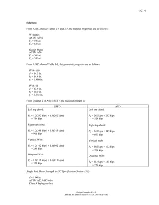 IIC-70
Design Examples V14.0
AMERICAN INSTITUTE OF STEEL CONSTRUCTION
Solution:
From AISC Manual Tables 2-4 and 2-5, the material properties are as follows:
W-shapes
ASTM A992
Fy = 50 ksi
Fu = 65 ksi
Gusset Plates
ASTM A36
Fy = 36 ksi
Fu = 58 ksi
From AISC Manual Table 1-1, the geometric properties are as follows:
W14×109
d = 14.3 in.
bf = 14.6 in.
tf = 0.860 in.
W14×61
d = 13.9 in.
bf = 10.0 in.
tf = 0.645 in.
From Chapter 2 of ASCE/SEI 7, the required strength is:
LRFD ASD
Left top chord:
Pu = 1.2(262 kips) + 1.6(262 kips)
= 734 kips
Right top chord:
Pu = 1.2(345 kips) + 1.6(345 kips)
= 966 kips
Vertical Web:
Pu = 1.2(102 kips) + 1.6(102 kips)
= 286 kips
Diagonal Web:
Tu = 1.2(113 kips) + 1.6(113 kips)
= 316 kips
Left top chord:
Pa = 262 kips + 262 kips
= 524 kips
Right top chord:
Pa = 345 kips + 345 kips
= 690 kips
Vertical Web:
Pa = 102 kips + 102 kips
= 204 kips
Diagonal Web:
Ta = 113 kips + 113 kips
= 226 kips
Single Bolt Shear Strength (AISC Specification Section J3.8)
d = 1.00 in.
ASTM A325-SC bolts
Class A faying surface
Return to Table of Contents
 