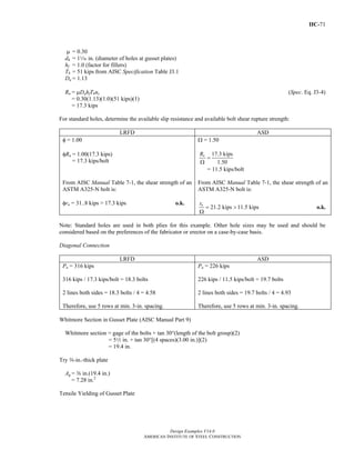IIC-71
Design Examples V14.0
AMERICAN INSTITUTE OF STEEL CONSTRUCTION
μ = 0.30
dh = 1z in. (diameter of holes at gusset plates)
hf = 1.0 (factor for fillers)
Tb = 51 kips from AISC Specification Table J3.1
Du = 1.13
Rn = μDuhfTbns (Spec. Eq. J3-4)
= 0.30(1.13)(1.0)(51 kips)(1)
= 17.3 kips
For standard holes, determine the available slip resistance and available bolt shear rupture strength:
LRFD ASD
φ = 1.00
φRn = 1.00(17.3 kips)
= 17.3 kips/bolt
Ω = 1.50
17.3 kips
1.50
=
Ω
nR
= 11.5 kips/bolt
From AISC Manual Table 7-1, the shear strength of an
ASTM A325-N bolt is:
φrn = 31..8 kips > 17.3 kips o.k.
From AISC Manual Table 7-1, the shear strength of an
ASTM A325-N bolt is:
21.2 kips 11.5 kipsnr
= >
Ω
o.k.
Note: Standard holes are used in both plies for this example. Other hole sizes may be used and should be
considered based on the preferences of the fabricator or erector on a case-by-case basis.
Diagonal Connection
LRFD ASD
Pu = 316 kips
316 kips / 17.3 kips/bolt = 18.3 bolts
2 lines both sides = 18.3 bolts / 4 = 4.58
Therefore, use 5 rows at min. 3-in. spacing.
Pa = 226 kips
226 kips / 11.5 kips/bolt = 19.7 bolts
2 lines both sides = 19.7 bolts / 4 = 4.93
Therefore, use 5 rows at min. 3-in. spacing.
Whitmore Section in Gusset Plate (AISC Manual Part 9)
Whitmore section = gage of the bolts + tan 30°(length of the bolt group)(2)
= 52 in. + tan 30°[(4 spaces)(3.00 in.)](2)
= 19.4 in.
Try a-in.-thick plate
Ag = a in.(19.4 in.)
= 7.28 in.2
Tensile Yielding of Gusset Plate
Return to Table of Contents
 