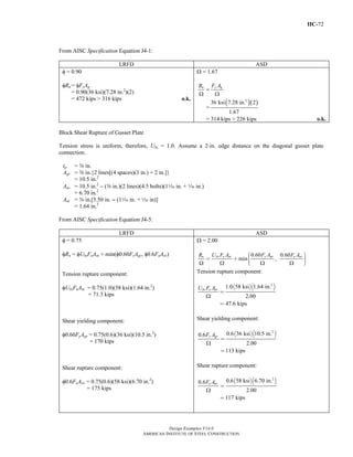 IIC-72
Design Examples V14.0
AMERICAN INSTITUTE OF STEEL CONSTRUCTION
From AISC Specification Equation J4-1:
LRFD ASD
φ = 0.90
φRn = φFyAg
= 0.90(36 ksi)(7.28 in.2
)(2)
= 472 kips > 316 kips o.k.
Ω = 1.67
=
Ω Ω
y gn F AR
=
( )( )2
36 ksi 7.28 in. 2
1.67
= 314 kips > 226 kips o.k.
Block Shear Rupture of Gusset Plate
Tension stress is uniform, therefore, Ubs = 1.0. Assume a 2-in. edge distance on the diagonal gusset plate
connection.
tp = a in.
Agv = a in.{2 lines[(4 spaces)(3 in.) + 2 in.]}
= 10.5 in.2
Anv = 10.5 in.2
− (a in.)(2 lines)(4.5 bolts)(1z in. + z in.)
= 6.70 in.2
Ant = a in.[5.50 in. - (1z in. + z in)]
= 1.64 in.2
From AISC Specification Equation J4-5:
LRFD ASD
φ = 0.75
φRn = φUbsFuAnt + min(φ0.60FyAgv, φ0.6FuAnv)
Tension rupture component:
φUbsFuAnt = 0.75(1.0)(58 ksi)(1.64 in.2
)
= 71.3 kips
Shear yielding component:
φ0.60FyAgv = 0.75(0.6)(36 ksi)(10.5 in.2
)
= 170 kips
Shear rupture component:
φ0.6FuAnv = 0.75(0.6)(58 ksi)(6.70 in.2
)
= 175 kips
Ω = 2.00
0.60 0.60
min ,
Ω Ω Ω Ω
⎛ ⎞⎟⎜= + ⎟⎜ ⎟⎟⎜⎝ ⎠
y gvn bs u nt u nvF AR U F A F A
Tension rupture component:
( )( )2
1.0 58 ksi 1.64 in.
2.00
47.6 kips
Ω
=
=
bs u ntU F A
Shear yielding component:
( )( )2
0.6 36 ksi 10.5 in.0.6
2.00
113 kips
Ω
=
=
y gvF A
Shear rupture component:
( )( )2
0.6 58 ksi 6.70 in.0.6
2.00
117 kips
u nvF A
Ω
=
=
Return to Table of Contents
 