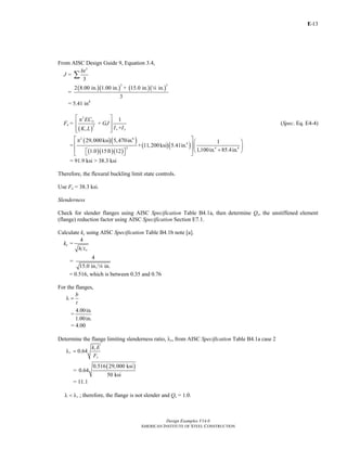 E-
Design Examples V14.0
AMERICAN INSTITUTE OF STEEL CONSTRUCTION
13
From AISC Design Guide 9, Equation 3.4,
J =
3
3
bt
∑
=
( )( ) ( )( )
3 3
2 8.00 in. 1.00 in. + 15.0 in. in.
3
4
= 5.41 in4
Fe =
( )
2
2
1
+
+
w
x yz
EC
GJ
I IK L
⎡ ⎤π
⎢ ⎥
⎢ ⎥⎣ ⎦
(Spec. Eq. E4-4)
=
( )( )
( )( )( )
( )( )
2 6
4
2 4 4
29,000ksi 5,470in. 1
+ 11,200ksi 5.41in.
1,100in. 85.4in.1.0 15ft 12
⎡ ⎤π ⎛ ⎞⎢ ⎥⎜ ⎟
+⎢ ⎥⎝ ⎠⎡ ⎤⎣ ⎦⎣ ⎦
= 91.9 ksi > 38.3 ksi
Therefore, the flexural buckling limit state controls.
Use Fe = 38.3 ksi.
Slenderness
Check for slender flanges using AISC Specification Table B4.1a, then determine Qs, the unstiffened element
(flange) reduction factor using AISC Specification Section E7.1.
Calculate kc using AISC Specification Table B4.1b note [a].
kc =
4
wh t
=
4
15.0 in. in.4
= 0.516, which is between 0.35 and 0.76
For the flanges,
b
t
λ =
=
4.00in.
1.00in.
= 4.00
Determine the flange limiting slenderness ratio, λr, from AISC Specification Table B4.1a case 2
0.64
c
r
y
k E
F
λ =
=
( )0.516 29,000 ksi
0.64
50 ksi
= 11.1
rλ < λ ; therefore, the flange is not slender and Qs = 1.0.
Return to Table of Contents
 