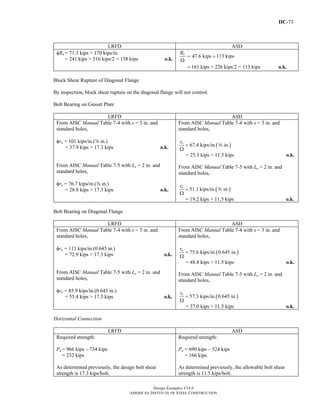 IIC-73
Design Examples V14.0
AMERICAN INSTITUTE OF STEEL CONSTRUCTION
LRFD ASD
φRn = 71.3 kips + 170 kips/in.
= 241 kips > 316 kips/2 = 158 kips o.k.
47.6 kips 113 kips
161 kips > 226 kips/2 = 113 kips
nR
Ω
o.k.
= +
=
Block Shear Rupture of Diagonal Flange
By inspection, block shear rupture on the diagonal flange will not control.
Bolt Bearing on Gusset Plate
LRFD ASD
From AISC Manual Table 7-4 with s = 3 in. and
standard holes,
φrn = 101 kips/in.(a in.)
= 37.9 kips > 17.3 kips o.k.
From AISC Manual Table 7-5 with Le = 2 in. and
standard holes,
φrn = 76.7 kips/in.(a in.)
= 28.8 kips > 17.3 kips o.k.
From AISC Manual Table 7-4 with s = 3 in. and
standard holes,
( )67.4 kips/in. in.=
Ω
nr
a
= 25.3 kips > 11.5 kips o.k.
From AISC Manual Table 7-5 with Le = 2 in. and
standard holes,
( )51.1 kips/in. in.=
Ω
nr
a
= 19.2 kips > 11.5 kips o.k.
Bolt Bearing on Diagonal Flange
LRFD ASD
From AISC Manual Table 7-4 with s = 3 in. and
standard holes,
φrn = 113 kips/in.(0.645 in.)
= 72.9 kips > 17.3 kips o.k.
From AISC Manual Table 7-5 with Le = 2 in. and
standard holes,
φrn = 85.9 kips/in.(0.645 in.)
= 55.4 kips > 17.3 kips o.k.
From AISC Manual Table 7-4 with s = 3 in. and
standard holes,
( )75.6 kips/in. 0.645 in.=
Ω
nr
= 48.8 kips > 11.5 kips o.k.
From AISC Manual Table 7-5 with Le = 2 in. and
standard holes,
( )57.3 kips/in. 0.645 in.=
Ω
nr
= 37.0 kips > 11.5 kips o.k.
Horizontal Connection
LRFD ASD
Required strength:
Pu = 966 kips – 734 kips
= 232 kips
As determined previously, the design bolt shear
strength is 17.3 kips/bolt.
Required strength:
Pa = 690 kips – 524 kips
= 166 kips
As determined previously, the allowable bolt shear
strength is 11.5 kips/bolt.
Return to Table of Contents
 