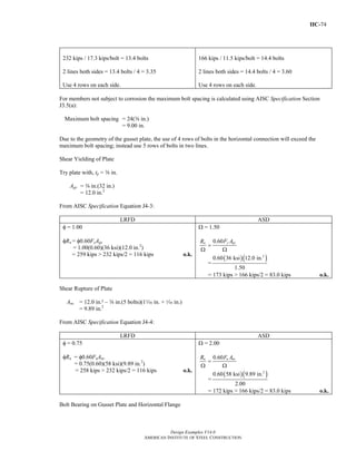 IIC-74
Design Examples V14.0
AMERICAN INSTITUTE OF STEEL CONSTRUCTION
232 kips / 17.3 kips/bolt = 13.4 bolts
2 lines both sides = 13.4 bolts / 4 = 3.35
Use 4 rows on each side.
166 kips / 11.5 kips/bolt = 14.4 bolts
2 lines both sides = 14.4 bolts / 4 = 3.60
Use 4 rows on each side.
For members not subject to corrosion the maximum bolt spacing is calculated using AISC Specification Section
J3.5(a):
Maximum bolt spacing = 24(a in.)
= 9.00 in.
Due to the geometry of the gusset plate, the use of 4 rows of bolts in the horizontal connection will exceed the
maximum bolt spacing; instead use 5 rows of bolts in two lines.
Shear Yielding of Plate
Try plate with, tp = a in.
Agv = a in.(32 in.)
= 12.0 in.2
From AISC Specification Equation J4-3:
LRFD ASD
φ = 1.00
φRn = φ0.60FyAgv
= 1.00(0.60)(36 ksi)(12.0 in.2
)
= 259 kips > 232 kips/2 = 116 kips o.k.
Ω = 1.50
0.60
=
Ω Ω
y gvn F AR
=
( )( )2
0.60 36 ksi 12.0 in.
1.50
= 173 kips > 166 kips/2 = 83.0 kips o.k.
Shear Rupture of Plate
Anv = 12.0 in.² – a in.(5 bolts)(1z in. + z in.)
= 9.89 in.2
From AISC Specification Equation J4-4:
LRFD ASD
φ = 0.75
φRn = φ0.60FuAnv
= 0.75(0.60)(58 ksi)(9.89 in.2
)
= 258 kips > 232 kips/2 = 116 kips o.k.
Ω = 2.00
0.60
=
Ω Ω
n u nvR F A
=
( )( )2
0.60 58 ksi 9.89 in.
2.00
= 172 kips > 166 kips/2 = 83.0 kips o.k.
Bolt Bearing on Gusset Plate and Horizontal Flange
Return to Table of Contents
 