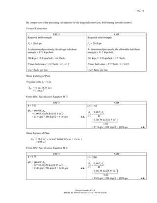 IIC-75
Design Examples V14.0
AMERICAN INSTITUTE OF STEEL CONSTRUCTION
By comparison to the preceding calculations for the diagonal connection, bolt bearing does not control.
Vertical Connection
LRFD ASD
Required axial strength:
Pu = 286 kips
As determined previously, the design bolt shear
strength is 17.3 kips/bolt.
286 kips / 17.3 kips/bolt = 16.5 bolts
2 lines both sides = 16.5 bolts / 4 = 4.13
Use 5 bolts per line.
Required axial strength:
Pa = 204 kips
As determined previously, the allowable bolt shear
strength is 11.5 kips/bolt.
204 kips / 11.5 kips/bolt = 17.7 bolts
2 lines both sides = 17.7 bolts / 4 = 4.43
Use 5 bolts per line.
Shear Yielding of Plate
Try plate with, tp = a in.
Agv = a in.(31.75 in.)
= 11.9 in.2
From AISC Specification Equation J4-3:
LRFD ASD
φ = 1.00
φRn = φ0.60FyAgv
= 1.00(0.60)(36 ksi)(11.9 in.2
)
= 257 kips > 286 kips/2 = 143 kips o.k.
Ω = 1.50
=
Ω Ω
0.60 y gvn
F AR
=
( )( )2
0.60 36 ksi 11.9 in.
1.50
= 171 kips > 204 kips/2 = 102 kips o.k.
Shear Rupture of Plate
Anv = 11.9 in.2
- a in.(7 bolts)(1z in. + z in. )
= 8.95 in.2
From AISC Specification Equation J4-4:
LRFD ASD
φ = 0.75
φRn = φ0.60FyAnv
= 0.75(0.60)(58 ksi)(8.95 in.2
)
= 234 kips > 286 kips/2 = 143 kips o.k.
Ω = 2.00
0.60
=
Ω Ω
n u nvR F A
=
( )( )2
0.60 58 ksi 8.95 in.
2.00
= 156 kips > 204 kips/2 = 102 kips o.k.
Return to Table of Contents
 