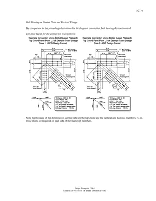 IIC-76
Design Examples V14.0
AMERICAN INSTITUTE OF STEEL CONSTRUCTION
Bolt Bearing on Gusset Plate and Vertical Flange
By comparison to the preceding calculations for the diagonal connection, bolt bearing does not control.
The final layout for the connection is as follows:
Note that because of the difference in depths between the top chord and the vertical and diagonal members, x-in.
loose shims are required on each side of the shallower members.
Return to Table of Contents
 
