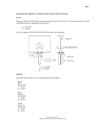 IID-2
Design Examples V14.0
AMERICAN INSTITUTE OF STEEL CONSTRUCTION
EXAMPLE II.D-1 PRYING ACTION IN TEES AND IN SINGLE ANGLES
Given:
Design an ASTM A992 WT hanger connection between an ASTM A36 2L3×3×c tension member and an ASTM
A992 W24×94 beam to support the following loads:
PD = 13.5 kips
PL = 40 kips
Use w-in.-diameter ASTM A325-N or F1852-N bolts and 70-ksi electrodes.
Solution:
From AISC Manual Table 2-4, the material properties are as follows:
Hanger
WT
ASTM A992
Fy = 50 ksi
Fu = 65 ksi
Beam
W24×94
ASTM A992
Fy = 50 ksi
Fu = 65 ksi
Angles
2L3×3×c
ASTM A36
Fy = 36 ksi
Fu = 58 ksi
Return to Table of Contents
 