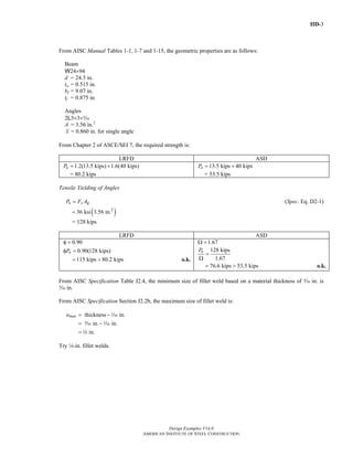 IID-3
Design Examples V14.0
AMERICAN INSTITUTE OF STEEL CONSTRUCTION
From AISC Manual Tables 1-1, 1-7 and 1-15, the geometric properties are as follows:
Beam
W24×94
d = 24.3 in.
tw = 0.515 in.
bf = 9.07 in.
tf = 0.875 in.
Angles
2L3×3×c
A = 3.56 in.2
x = 0.860 in. for single angle
From Chapter 2 of ASCE/SEI 7, the required strength is:
LRFD ASD
1.2(13.5 kips) 1.6(40 kips)uP = +
= 80.2 kips
13.5 kips 40 kipsaP = +
= 53.5 kips
Tensile Yielding of Angles
n y gP F A= (Spec. Eq. D2-1)
( )2
36 ksi 3.56 in.=
= 128 kips
LRFD ASD
0.90φ =
0.90(128 kips)nPφ =
115 kips 80.2 kips= > o.k.
1.67Ω =
128 kips
1.67
nP
=
Ω
76.6 kips 53.5 kips= > o.k.
From AISC Specification Table J2.4, the minimum size of fillet weld based on a material thickness of c in. is
x in.
From AISC Specification Section J2.2b, the maximum size of fillet weld is:
thickness in.
in. in.
in.
maxw = −
= −
=
z
c z
4
Try 4-in. fillet welds.
Return to Table of Contents
 