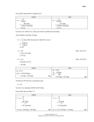 IID-4
Design Examples V14.0
AMERICAN INSTITUTE OF STEEL CONSTRUCTION
From AISC Manual Part 8, Equations 8-2:
LRFD ASD
1.392
u
min
P
l
D
=
=
80.2 kips
1.392(4 sixteenths)
= 14.4 in.
0.928
a
min
P
l
D
=
=
53.5 kips
0.928(4 sixteenths)
= 14.4 in.
Use four 4-in. welds (16 in. total), one at the toe and heel of each angle.
Tensile Rupture Strength of Angles
1
x
U
L
= − from AISC Specification Table D3.1 case 2
0.860 in.
1
4.00 in.
= −
= 0.785
e nA A U= (Spec. Eq. D3-1)
= ( )2
3.56 in. 0.785
= 2.79 in.2
n u eP F A= (Spec. Eq. D2-2)
= ( )2
58 ksi 2.79 in.
= 162 kips
LRFD ASD
0.75tφ =
( )0.75 162kipst nPφ =
122 kips 80.2 kips= > o.k.
2.00tΩ =
162kips
2.00
n
t
P
=
Ω
81.0 kips 53.5 kips= > o.k.
Preliminary WT Selection Using Beam Gage
g = 4 in.
Try four w-in.-diameter ASTM A325-N bolts.
From AISC Manual Table 7-2:
LRFD ASD
u
ut
P
T r
n
= =
80.2 kips
4
=
20.1 kips/bolt=
29.8 kips 20.1 kipsnB r= φ = > o.k.
a
at
P
T r
n
= =
53.5 kips
4
=
13.4 kips/bolt=
/ 19.9 kips 13.4 kipsnB r= Ω = > o.k.
Return to Table of Contents
 