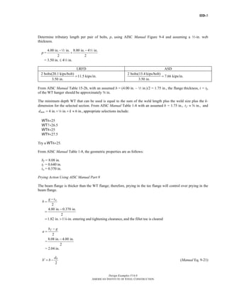 IID-5
Design Examples V14.0
AMERICAN INSTITUTE OF STEEL CONSTRUCTION
Determine tributary length per pair of bolts, p, using AISC Manual Figure 9-4 and assuming a 2-in. web
thickness.
p =
4.00 in. in. 8.00 in. 4 in.
2 2
− −
+
2 2
= 3.50 in. ≤ 42 in.
LRFD ASD
2 bolts(20.1 kips/bolt)
11.5 kips/in.
3.50 in.
=
2 bolts(13.4 kips/bolt)
7.66 kips/in.
3.50 in.
=
From AISC Manual Table 15-2b, with an assumed b = (4.00 in. – 2 in.)/2 = 1.75 in., the flange thickness, t = tf,
of the WT hanger should be approximately s in.
The minimum depth WT that can be used is equal to the sum of the weld length plus the weld size plus the k-
dimension for the selected section. From AISC Manual Table 1-8 with an assumed b = 1.75 in., in.,ft ≈ s and
4 in. in. 6 in.,mind k= + + ≈4 appropriate selections include:
WT6×25
WT7×26.5
WT8×25
WT9×27.5
Try a WT6×25.
From AISC Manual Table 1-8, the geometric properties are as follows:
bf = 8.08 in.
tf = 0.640 in.
tw = 0.370 in.
Prying Action Using AISC Manual Part 9
The beam flange is thicker than the WT flange; therefore, prying in the tee flange will control over prying in the
beam flange.
2
wg t
b
−
=
4.00 in. 0.370 in.
2
−
=
1.82 in. 1 -in. entering and tightening clearance,= > 4 and the fillet toe is cleared
2
fb g
a
−
=
=
8.08 in. 4.00 in.
2
−
= 2.04 in.
2
bd
b b′ = − (Manual Eq. 9-21)
Return to Table of Contents
 