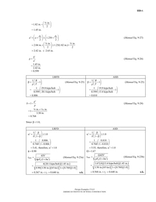 IID-6
Design Examples V14.0
AMERICAN INSTITUTE OF STEEL CONSTRUCTION
=
in.
1.82 in.
2
⎛ ⎞
−⎜ ⎟
⎝ ⎠
w
= 1.45 in.
1.25
2 2
b bd d
a a b
⎛ ⎞ ⎛ ⎞′ = + ≤ +⎜ ⎟ ⎜ ⎟
⎝ ⎠ ⎝ ⎠
(Manual Eq. 9-27)
in. in.
2.04 in. 1.25(1.82 in.)+
2 2
⎛ ⎞
= + ≤⎜ ⎟
⎝ ⎠
w w
2.42 in. 2.65 in.= ≤
b
a
′
ρ =
′
(Manual Eq. 9-26)
=
1.45 in.
2.42 in.
= 0.599
LRFD ASD
1
1
B
T
⎛ ⎞
β = −⎜ ⎟
ρ ⎝ ⎠
(Manual Eq. 9-25)
=
1 29.8 kips/bolt
1
0.599 20.1 kips/bolt
⎛ ⎞
−⎜ ⎟
⎝ ⎠
= 0.806
1
1
B
T
⎛ ⎞
β = −⎜ ⎟
ρ ⎝ ⎠
(Manual Eq. 9-25)
=
1 19.9 kips/bolt
1
0.599 13.4 kips/bolt
⎛ ⎞
−⎜ ⎟
⎝ ⎠
= 0.810
1
d
p
′
δ = − (Manual Eq. 9-24)
=
in. in.
1
3.50 in.
+
−
w z
= 0.768
Since 1.0,β <
LRFD ASD
1
1.0
1
1 0.806
0.768 1 0.806
5.41, therefore, 1.0
⎛ ⎞β
′α = ≤⎜ ⎟
δ −β⎝ ⎠
⎛ ⎞
= ⎜ ⎟
−⎝ ⎠
′= α =
0.90φ =
min
4
(1 )u
Tb
t
pF
′
=
′φ + δα
(Manual Eq. 9-23a)
( )( )
( )( ) ( )( )
4 20.1 kips/bolt 1.45 in.
0.90 3.50 in. 65 ksi 1 0.768 1.0
=
+⎡ ⎤⎣ ⎦
0.567 in. 0.640 in.ft= < = o.k.
1
1.0
1
1 0.810
0.768 1 0.810
5.55, therefore, 1.0
⎛ ⎞β
′α = ≤⎜ ⎟
δ −β⎝ ⎠
⎛ ⎞
= ⎜ ⎟
−⎝ ⎠
′= α =
1.67Ω =
min
4
(1 )u
Tb
t
pF
′Ω
=
′+ δα
(Manual Eq. 9-23b)
( )( )( )
( ) ( )( )
1.67 4 13.4 kips/bolt 1.45 in.
3.50 in. 65 ksi 1 0.768 1.0
=
+⎡ ⎤⎣ ⎦
0.568 in. 0.640 in.ft= < = o.k.
Return to Table of Contents
 