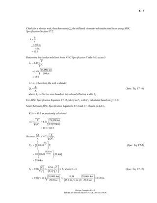 E-
Design Examples V14.0
AMERICAN INSTITUTE OF STEEL CONSTRUCTION
14
Check for a slender web, then determine Qa, the stiffened element (web) reduction factor using AISC
Specification Section E7.2.
h
t
λ =
15.0 in.
in.
=
4
= 60.0
Determine the slender web limit from AISC Specification Table B4.1a case 5
1.49r
y
E
F
λ =
29,000 ksi
1.49
50 ksi
35.9
=
=
rλ > λ ; therefore, the web is slender
Qa = e
g
A
A
(Spec. Eq. E7-16)
where Ae = effective area based on the reduced effective width, be
For AISC Specification Equation E7-17, take f as Fcr with Fcr calculated based on Q = 1.0.
Select between AISC Specification Equations E7-2 and E7-3 based on KL/ry.
KL/r = 86.5 as previously calculated
4.71
y
E
QF
=
( )
29,000ksi
4.71
1.0 50ksi
= 113 > 86.5
Because
KL
r
M 4.71 ,
y
E
QF
Fcr 0.658
y
e
QF
F
yQ F
⎡ ⎤
= ⎢ ⎥
⎢ ⎥⎣ ⎦
(Spec. Eq. E7-2)
( )
( )
1.0 50 ksi
38.3 ksi
1.0 0.658 50 ksi
⎡ ⎤
= ⎢ ⎥
⎢ ⎥⎣ ⎦
= 29.0 ksi
( )
0.34
1.92 1 , wheree
E E
b t b b h
f b t f
⎡ ⎤
= − ≤ =⎢ ⎥
⎢ ⎥⎣ ⎦
(Spec. Eq. E7-17)
( )
( )
29,000 ksi 0.34 29,000 ksi
1.92 in. 1 15.0 in.
29.0 ksi 15.0 in. in. 29.0 ksi
⎡ ⎤
= − ≤⎢ ⎥
⎢ ⎥⎣ ⎦
4
4
Return to Table of Contents
 