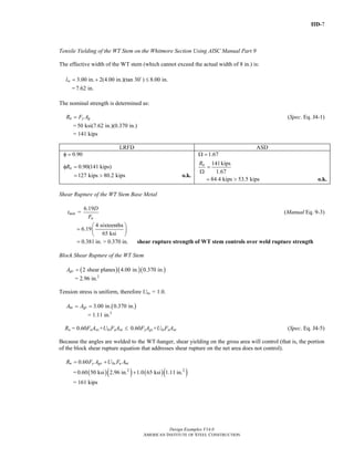 IID-7
Design Examples V14.0
AMERICAN INSTITUTE OF STEEL CONSTRUCTION
Tensile Yielding of the WT Stem on the Whitmore Section Using AISC Manual Part 9
The effective width of the WT stem (which cannot exceed the actual width of 8 in.) is:
3.00 in. 2(4.00 in.)(tan 30 ) 8.00 in.
=7.62 in.
wl = + ≤
The nominal strength is determined as:
n y gR F A= (Spec. Eq. J4-1)
= 50 ksi(7.62 in.)(0.370 in.)
= 141 kips
LRFD ASD
0.90φ = 1.67Ω =
0.90(141 kips)nRφ =
127 kips 80.2 kips= > o.k.
141kips
1.67
nR
=
Ω
84.4 kips 53.5 kips= > o.k.
Shear Rupture of the WT Stem Base Metal
6.19
=min
u
D
t
F
(Manual Eq. 9-3)
4 sixteenths
6.19
65 ksi
⎛ ⎞
= ⎜ ⎟
⎝ ⎠
0.381 in. > 0.370 in.= shear rupture strength of WT stem controls over weld rupture strength
Block Shear Rupture of the WT Stem
( )( )( )2 shear planes 4.00 in. 0.370 in.gvA =
= 2.96 in.2
Tension stress is uniform, therefore Ubs = 1.0.
( )3.00 in. 0.370 in.nt gtA A= =
= 1.11 in.2
Rn = 0.60FuAnv+UbsFuAnt ≤ 0.60FyAgv+UbsFuAnt (Spec. Eq. J4-5)
Because the angles are welded to the WT-hanger, shear yielding on the gross area will control (that is, the portion
of the block shear rupture equation that addresses shear rupture on the net area does not control).
0.60n y gv bs u ntR F A U F A= +
= ( )( ) ( )( )2 2
0.60 50 ksi 2.96 in. 1.0 65 ksi 1.11 in.+
= 161 kips
Return to Table of Contents
 