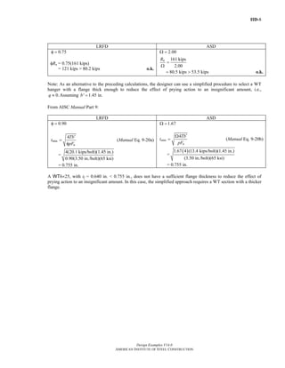 IID-8
Design Examples V14.0
AMERICAN INSTITUTE OF STEEL CONSTRUCTION
LRFD ASD
0.75φ = 2.00Ω =
φRn = 0.75(161 kips)
= 121 kips > 80.2 kips o.k.
161 kips
2.00
nR
=
Ω
80.5 kips 53.5 kips= > o.k.
Note: As an alternative to the preceding calculations, the designer can use a simplified procedure to select a WT
hanger with a flange thick enough to reduce the effect of prying action to an insignificant amount, i.e.,
0.q ≈ Assuming ' 1.45 in.b =
From AISC Manual Part 9:
LRFD ASD
0.90φ =
min
4
u
Tb
t
pF
′
=
φ
(Manual Eq. 9-20a)
=
4(20.1 kips/bolt)(1.45 in.)
0.90(3.50 in./bolt)(65 ksi)
= 0.755 in.
1.67Ω =
min
4
u
Tb
t
pF
′Ω
= (Manual Eq. 9-20b)
=
( )1.67 4 (13.4 kips/bolt)(1.45 in.)
(3.50 in./bolt)(65 ksi)
= 0.755 in.
A WT6×25, with tf = 0.640 in. < 0.755 in., does not have a sufficient flange thickness to reduce the effect of
prying action to an insignificant amount. In this case, the simplified approach requires a WT section with a thicker
flange.
Return to Table of Contents
 