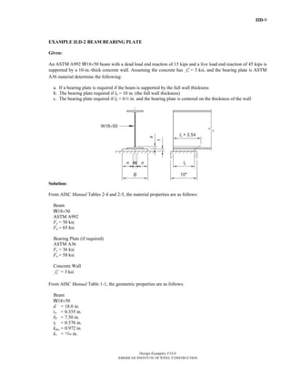 IID-9
Design Examples V14.0
AMERICAN INSTITUTE OF STEEL CONSTRUCTION
EXAMPLE II.D-2 BEAM BEARING PLATE
Given:
An ASTM A992 W18×50 beam with a dead load end reaction of 15 kips and a live load end reaction of 45 kips is
supported by a 10-in.-thick concrete wall. Assuming the concrete has cf ′ = 3 ksi, and the bearing plate is ASTM
A36 material determine the following:
a. If a bearing plate is required if the beam is supported by the full wall thickness
b. The bearing plate required if lb = 10 in. (the full wall thickness)
c. The bearing plate required if lb = 62 in. and the bearing plate is centered on the thickness of the wall
Solution:
From AISC Manual Tables 2-4 and 2-5, the material properties are as follows:
Beam
W18×50
ASTM A992
Fy = 50 ksi
Fu = 65 ksi
Bearing Plate (if required)
ASTM A36
Fy = 36 ksi
Fu = 58 ksi
Concrete Wall
cf ′ = 3 ksi
From AISC Manual Table 1-1, the geometric properties are as follows:
Beam
W18×50
d = 18.0 in.
tw = 0.355 in.
bf = 7.50 in.
tf = 0.570 in.
kdes = 0.972 in.
k1 = m in.
Return to Table of Contents
 