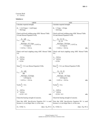 IID-10
Design Examples V14.0
AMERICAN INSTITUTE OF STEEL CONSTRUCTION
Concrete Wall
h = 10.0 in.
Solution a:
LRFD ASD
Calculate required strength.
Ru = 1.2(15 kips) + 1.6(45 kips)
= 90.0 kips
Check web local yielding using AISC Manual Table
9-4 and Manual Equation 9-45a.
lb req = 1
2
uR R
R
− φ
φ
≥ kdes
=
90.0 kips 43.1 kips
17.8 kips/in.
−
≥ 0.972 in.
= 2.63 in. < 10.0 in. o.k.
Check web local crippling using AISC Manual Table
9-4.
bl
d
=
10.0 in.
18.0 in.
= 0.556
Since
bl
d
> 0.2, use Manual Equation 9-48a.
lb req = 5
6
uR R
R
− φ
φ
=
90.0 kips 52.0 kips
6.30 kips/in.
−
= 6.03 in. < 10.0 in. o.k.
Verify
bl
d
> 0.2,
6.03 in.
18.0 in.
bl
d
=
= 0.335 > 0.2 o.k.
Check the bearing strength of concrete.
Note that AISC Specification Equation J8-1 is used
because A2 is not larger than A1 in this case.
Pp = 0.85fc′ A1 (Spec. Eq. J8-1)
Calculate required strength.
Ra = 15 kips + 45 kips
= 60.0 kips
Check web local yielding using AISC Manual Table
9-4 and Manual Equation 9-45b.
lb req = 1
2
/
/
aR R
R
− Ω
Ω
≥ kdes
=
60.0 kips 28.8 kips
11.8 kips/in.
−
≥ 0.972 in.
= 2.64 in. < 10.0 in. o.k.
Check web local crippling using AISC Manual Table
9-4.
bl
d
=
10.0 in.
18.0 in.
= 0.556
Since
bl
d
> 0.2, use Manual Equation 9-48b.
lb req = 5
6
/
/
aR R
R
− Ω
Ω
=
60.0 kips 34.7 kips
4.20 kips/in.
−
= 6.02 in. < 10.0 in. o.k.
Verify
bl
d
> 0.2,
6.02 in.
18.0 in.
bl
d
=
= 0.334 > 0.2 o.k.
Check the bearing strength of concrete.
Note that AISC Specification Equation J8-1 is used
because A2 is not larger than A1 in this case.
Pp = 0.85fc′ A1 (Spec. Eq. J8-1)
Return to Table of Contents
 