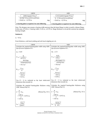 IID-12
Design Examples V14.0
AMERICAN INSTITUTE OF STEEL CONSTRUCTION
LRFD ASD
=
2
2(90.0 kips)(2.78 in.)
0.90(7.50 in.)(10.0 in.)(50 ksi)
= 0.642 in. > 0.570 in. n.g.
A bearing plate is required. See note following.
=
( ) 2
1.67 2 (60.0 kips)(2.78 in.)
(7.50 in.)(10.0 in.)(50 ksi)
= 0.643 in. > 0.570 in. n.g.
A bearing plate is required. See note following.
Note: The designer may assume a bearing width narrower than the beam flange in order to justify a thinner flange.
In this case, if 5.44 in. ≤ bearing width ≤ 6.56 in., a 0.570 in. flange thickness is ok and the concrete has adequate
bearing strength.
Solution b:
lb = 10 in.
From Solution a, web local yielding and web local crippling are o.k.
LRFD ASD
Calculate the required bearing-plate width using AISC
Specification Equation J8-1.
0.65cφ =
A1 req =
0.85
u
c c
R
fφ ′
=
90.0 kips
0.65(0.85)(3 ksi)
= 54.3 in.2
B req =
1 reqA
N
=
2
54.3 in.
10.0 in.
= 5.43 in.
Use B = 8 in. (selected as the least whole-inch
dimension that exceeds bf).
Calculate the required bearing-plate thickness using
AISC Manual Part 14.
n =
2
des
B
k− (Manual Eq. 14-1)
=
8.00 in.
0.972 in.
2
−
= 3.03 in.
tmin =
2
1
2 u
y
R n
A Fφ
Calculate the required bearing-plate width using AISC
Specification Equation J8-1.
2.31cΩ =
A1 req =
0.85
a c
c
R
f
Ω
′
=
60.0 kips(2.31)
(0.85)(3 ksi)
= 54.4 in.2
B req =
1 reqA
N
=
2
54.4 in.
10.0 in.
= 5.44 in.
Use B = 8 in. (selected as the least whole-inch
dimension that exceeds bf).
Calculate the required bearing-plate thickness using
AISC Manual Part 14.
n =
2
des
B
k− (Manual Eq. 14-1)
=
8.00 in.
0.972 in.
2
−
= 3.03 in.
tmin =
2
1
2 a
y
R n
A F
Ω
Return to Table of Contents
 