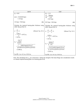 IID-14
Design Examples V14.0
AMERICAN INSTITUTE OF STEEL CONSTRUCTION
LRFD ASD
0.65cφ =
0.65(204 kips)c pPφ =
= 133 kips
133 kips > 90.0 kips o.k.
Calculate the required bearing-plate thickness using
AISC Manual Part 14.
n =
2
B
k− (Manual Eq. 14-1)
=
8.00 in.
0.972 in.
2
−
= 3.03 in.
tmin =
2
1
2 u
y
R n
A Fφ
=
( )( )
2
2(90.0 kips)(3.03 in.)
0.90 6.50 in. 8.00 in. (36 ksi)
= 0.990 in.
Use PL 1 in.× 62 in.× 0 ft 8 in.
2.31
204kips
2.31
c
pP
Ω =
=
Ω
= 88.3 kips
88.3 kips > 60.0 kips o.k.
Calculate the required bearing-plate thickness using
AISC Manual Part 14.
n =
2
B
k−
2
B
k− (Manual Eq. 14-1)
=
8.00 in.
0.972 in.
2
−
= 3.03 in.
tmin =
2
1
2 a
y
R n
A F
Ω
=
( )
( )( )
2
1.67 2 (60.0 kips)(3.03 in.)
6.50 in. 8.00 in. (36 ksi)
= 0.991 in.
Use PL 1 in.× 62 in.× 0 ft 8 in.
Note: The calculations for tmin are conservative. Taking the strength of the beam flange into consideration results
in a thinner required bearing plate or no bearing plate at all.
Return to Table of Contents
 