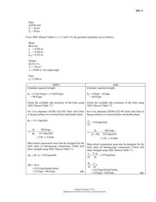 IID-16
Design Examples V14.0
AMERICAN INSTITUTE OF STEEL CONSTRUCTION
Plate
ASTM A36
Fy = 36 ksi
Fu = 58 ksi
From AISC Manual Tables 1-1, 1-7 and 1-15, the geometric properties are as follows:
Beam
W16×26
tf = 0.345 in.
tw = 0.250 in.
kdes = 0.747 in.
Hanger
2L3×3×c
A = 3.56 in.2
0.860 in.x = for single angle
Plate
tp = 0.500 in.
LRFD ASD
Calculate required strength.
Ru = (1.2)(15 kips) + (1.6)(45 kips)
= 90.0 kips
Check the available slip resistance of the bolts using
AISC Manual Table 7-3.
For w-in.-diameter ASTM A325-SC bolts with Class
A faying surfaces in oversized holes and double shear:
φrn = 16.1 kips/bolt
u
n
R
n
r
=
φ
90.0 kips
16.1 kips/bolt
=
5.59 6 bolts= →
Slip-critical connections must also be designed for the
limit states of bearing-type connections. Check bolt
shear strength using AISC Manual Table 7-1.
n v br F Aφ = φ = 35.8 kips/bolt
n nR r nφ = φ
= (35.8 kips/bolt)(6 bolts)
= 215 kips > 90.0 kips o.k.
Calculate required strength.
Ra = 15 kips + 45 kips
= 60.0 kips
Check the available slip resistance of the bolts using
AISC Manual Table 7-3.
For w-in.-diameter ASTM A325-SC bolts with Class A
faying surfaces in oversized holes and double shear:
nr
Ω
= 10.8 kips/bolt
( )/
a
n
R
n
r
=
Ω
60.0 kips
10.8 kips/bolt
=
5.56 6 bolts= →
Slip-critical connections must also be designed for the
limit states of bearing-type connections. Check bolt
shear strength using AISC Manual Table 7-1.
n v br F A
=
Ω Ω
= 23.9 kips/bolt
n nR r
n=
Ω Ω
= (23.9 kips/bolt)(6 bolts)
= 143 kips > 60.0 kips o.k.
Return to Table of Contents
 