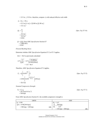 E-
Design Examples V14.0
AMERICAN INSTITUTE OF STEEL CONSTRUCTION
15
= 12.5 in. < 15.0 in.; therefore, compute Ae with reduced effective web width
2e e w f fA b t b t= +
( ) ( )( )12.5 in. in. 2 8.00 in. 1.00 in.= +4
= 19.1 in.2
e
a
A
Q
A
= (Spec. Eq. E7-16)
2
2
19.1 in.
19.8 in.
=
= 0.965
Q = QsQa from AISC Specification Section E7
= 1.00(0.965)
= 0.965
Flexural Buckling Stress
Determine whether AISC Specification Equation E7-2 or E7-3 applies.
KL/r = 86.5 as previously calculated
4.71
y
E
QF
=
29,000ksi
4.71
0.965(50ksi)
= 115 > 86.5
Therefore, AISC Specification Equation E7-2 applies.
0.658
y
e
QF
F
cr yF Q F
⎡ ⎤
= ⎢ ⎥
⎢ ⎥⎣ ⎦
(Spec. Eq. E7-2)
( )
( )
0.965 50 ksi
38.3 ksi
0.965 0.658 50 ksi
⎡ ⎤
= ⎢ ⎥
⎢ ⎥⎣ ⎦
= 28.5 ksi
Nominal Compressive Strength
Pn = FcrAg (Spec. Eq. E7-1)
= 28.5 ksi(19.8 in.2
)
= 564 kips
From AISC Specification Section E1, the available compressive strength is:
LRFD ASD
φc = 0.90
( )0.90 564 kipsc nPφ =
= 508 kips > 420 kips o.k.
Ωc = 1.67
564 kips
1.67
n
c
P
=
Ω
= 338 kips > 280 kips o.k.
Return to Table of Contents
 