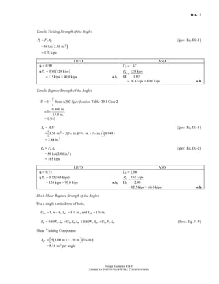 IID-17
Design Examples V14.0
AMERICAN INSTITUTE OF STEEL CONSTRUCTION
Tensile Yielding Strength of the Angles
n y gP F A= (Spec. Eq. D2-1)
= ( )2
36ksi 3.56 in.
= 128 kips
LRFD ASD
( )
0.90
0.90 128 kips
t
t nP
φ =
φ =
115kips > 90.0 kips= o.k.
1.67
128 kips
1.67
t
nP
Ω =
=
Ω
76.6 kips > 60.0 kips= o.k.
Tensile Rupture Strength of the Angles
1
x
U
l
= − from AISC Specification Table D3.1 Case 2
0.860 in.
1
15.0 in.
= −
= 0.943
e nA A U= (Spec. Eq. D3-1)
= ( )2
3.56 in. 2( in.)( in. in.) 0.943⎡ ⎤− +⎣ ⎦c m z
= 2.84 in.2
n u eP F A= (Spec. Eq. D2-2)
= 2
58 ksi(2.84 in. )
= 165 kips
LRFD ASD
0.75tφ =
0.75(165 kips)t nPφ =
= 124 kips > 90.0 kips o.k.
2.00tΩ =
165 kips
2.00
n
t
P
=
Ω
= 82.5 kips > 60.0 kips o.k.
Block Shear Rupture Strength of the Angles
Use a single vertical row of bolts.
1, 6, 1 in., and 1 in.bs ev ehU n L L= = = =2 4
0.60 0.60n u nv bs u nt y gv bs u ntR F A U F A F A U F A= + ≤ + (Spec. Eq. J4-5)
Shear Yielding Component
( ) ( )5 3.00 in. +1.50 in. in.gvA = ⎡ ⎤⎣ ⎦ c
= 5.16 in.2
per angle
Return to Table of Contents
 