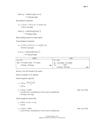 IID-18
Design Examples V14.0
AMERICAN INSTITUTE OF STEEL CONSTRUCTION
( )( )2
0.60 0.60 36 ksi 5.16 in.y gvF A =
= 111 kips per angle
Shear Rupture Component
( )( )2
5.16 in. 5.5 in. in. in.nvA = − +m z c
= 3.66 in.2
per angle
( )( )2
0.60 0.60 58 ksi 3.66 in.u nvF A =
= 127 kips per angle
Shear yielding controls over shear rupture.
Tension Rupture Component
( ) ( )1.25 in. 0.5 in. in. in.ntA = − +⎡ ⎤⎣ ⎦m z c
= 0.254 in.2
per angle
( )( )2
1.0 58 ksi 0.254 in.bs u ntU F A =
= 14.7 kips per angle
LRFD ASD
( )( )
0.75
0.75 2 111 kips + 14.7 kipsnR
φ =
φ =
189 kips > 90.0 kips= o.k.
( )
2.00
2 111kips + 14.7 kips
2.00
nR
Ω =
=
Ω
126 kips > 60.0 kips= o.k.
Bearing / Tear Out Strength of the Angles
Holes are standard m-in. diameter.
Check strength for edge bolt.
in. in.
1.50 in.
2
cl
+
= −
w z
= 1.09 in.
1.2 2.4n c u ur l tF dtF= ≤ (Spec. Eq. J3-6a)
1.2(1.09 in.)( in.)(2)(58 ksi) 2.4( in.)( in.)(2)(58 ksi)= ≤c w c
= 47.4 kips 65.3 kips≤
Check strength for interior bolts.
( )3.00 in. in. in.cl = − +w z
= 2.19 in.
1.2 2.4n c u ur l tF dtF= ≤ (Spec. Eq. J3-6a)
1.2(2.19 in.)( in.)(2)(58 ksi) 2.4( in.)( in.)(2)(58 ksi)= ≤c w c
Return to Table of Contents
 