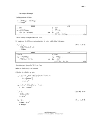 IID-19
Design Examples V14.0
AMERICAN INSTITUTE OF STEEL CONSTRUCTION
= 95.3 kips 65.3 kips≤
Total strength for all bolts.
rn = 1(47.4 kips) + 5(65.3 kips)
= 374 kips
LRFD ASD
0.75φ =
0.75(374 kips)nrφ =
= 281 kips > 90.0 kips o.k.
2.00Ω =
374 kips
2.00
nr
=
Ω
= 187 kips > 60.0 kips o.k.
Tensile Yielding Strength of the 2-in. Plate
By inspection, the Whitmore section includes the entire width of the 2-in. plate.
n y gR F A= (Spec. Eq. J4-1)
= 36 ksi( in.)(6.00 in.)2
= 108 kips
LRFD ASD
0.90
0.90(108 kips)
t
nR
φ =
φ =
97.2 kips 90.0 kips= > o.k.
1.67
108 kips
1.67
t
n
t
R
Ω =
=
Ω
64.7 kips > 60.0 kips= o.k.
Tensile Rupture Strength of the 2-in. Plate
Holes are oversized ,-in. diameter.
Calculate the effective net area.
0.85e n gA A A= ≤ from AISC Specification Section J4.1
( )2
0.85 3.00 in.≤
≤ 2.55 in.2
2
3.00 in. ( in.)( in. + in.)nA = − 2 , z
2 2
2.50in. 2.55in.= ≤
e nA A U= (Spec. Eq. D3-1)
= ( )2
2.50in. 1.0
= 2.50 in.2
n u eR F A= (Spec. Eq. J4-2)
= 2
58 ksi(2.50 in. )
= 145 kips
Return to Table of Contents
 