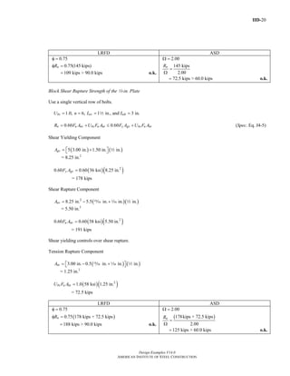 IID-20
Design Examples V14.0
AMERICAN INSTITUTE OF STEEL CONSTRUCTION
LRFD ASD
0.75
0.75(145 kips)nR
φ =
φ =
109 kips > 90.0 kips= o.k.
2.00
145 kips
2.00
nR
Ω =
=
Ω
72.5 kips > 60.0 kips= o.k.
Block Shear Rupture Strength of the 2-in. Plate
Use a single vertical row of bolts.
1.0, 6, 1 in., and 3 in.bs ev ehU n L L= = = =2
0.60 0.60n u nv bs u nt y gv bs u ntR F A U F A F A U F A= + ≤ + (Spec. Eq. J4-5)
Shear Yielding Component
( ) ( )5 3.00 in. 1.50 in. in.gvA = +⎡ ⎤⎣ ⎦ 2
= 8.25 in.2
( )( )2
0.60 0.60 36 ksi 8.25 in.y gvF A =
= 178 kips
Shear Rupture Component
( )( )2
8.25 in. 5.5 in. in. in.nvA = − +, z 2
= 5.50 in.2
( )( )2
0.60 0.60 58 ksi 5.50 in.u nvF A =
= 191 kips
Shear yielding controls over shear rupture.
Tension Rupture Component
( ) ( )3.00 in. 0.5 in. in. in.ntA = − +⎡ ⎤⎣ ⎦, z 2
= 1.25 in.2
( )( )2
1.0 58 ksi 1.25 in.bs u ntU F A =
= 72.5 kips
LRFD ASD
( )
0.75
0.75 178 kips + 72.5 kipsnR
φ =
φ =
188 kips > 90.0 kips= o.k.
( )
2.00
178kips + 72.5 kips
2.00
nR
Ω =
=
Ω
125 kips > 60.0 kips= o.k.
Return to Table of Contents
 