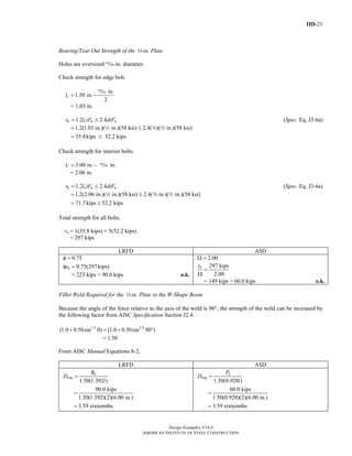 IID-21
Design Examples V14.0
AMERICAN INSTITUTE OF STEEL CONSTRUCTION
Bearing/Tear Out Strength of the 2-in. Plate
Holes are oversized ,-in. diameter.
Check strength for edge bolt.
in.
1.50 in.
2
cl = −
,
= 1.03 in.
1.2 2.4n c u ur l tF dtF= ≤ (Spec. Eq. J3-6a)
1.2(1.03 in.)( in.)(58 ksi) 2.4( )( in.)(58 ksi)= ≤2 w 2
35.8kips 52.2 kips= ≤
Check strength for interior bolts.
3.00 in. in.cl = − ,
= 2.06 in.
1.2 2.4n c u ur l tF dtF= ≤ (Spec. Eq. J3-6a)
1.2(2.06 in.)( in.)(58 ksi) 2.4( in.)( in.)(58 ksi)= ≤2 w 2
71.7kips 52.2 kips= ≤
Total strength for all bolts.
rn = 1(35.8 kips) + 5(52.2 kips)
= 297 kips
LRFD ASD
0.75φ =
0.75(297kips)nrφ =
= 223 kips > 90.0 kips o.k.
2.00Ω =
297 kips
2.00
nr
=
Ω
= 149 kips > 60.0 kips o.k.
Fillet Weld Required for the 2-in. Plate to the W-Shape Beam
Because the angle of the force relative to the axis of the weld is 90°, the strength of the weld can be increased by
the following factor from AISC Specification Section J2.4.
1.5 1.5
(1.0 0.50sin ) (1.0 0.50sin 90 )+ θ = + °
= 1.50
From AISC Manual Equations 8-2,
LRFD ASD
1.50(1.392 )
90.0 kips
1.50(1.392)(2)(6.00 in.)
3.59 sixteenths
u
req
R
D
l
=
=
=
1.50(0.928 )
60.0 kips
1.50(0.928)(2)(6.00 in.)
3.59 sixteenths
a
req
P
D
l
=
=
=
Return to Table of Contents
 