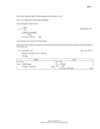 IID-22
Design Examples V14.0
AMERICAN INSTITUTE OF STEEL CONSTRUCTION
From AISC Manual Table J2.4, the minimum fillet weld size is x in.
Use a 4-in. fillet weld on both sides of the plate.
Beam Flange Base Metal Check
3.09
min
u
D
t
F
= (Manual Eq. 9-2)
3.09(3.59 sixteenths)
65 ksi
=
0.171in. 0.345 in.= < o.k.
Concentrated Forces Check for W16x26 Beam
Check web local yielding. (Assume the connection is at a distance from the member end greater than the depth of
the member, d.)
(5 )n yw w des bR F t k l= + (Spec. Eq. J10-2)
= ( ) ( )50 ksi in. 5 0.747 in. + 6.00 in.⎡ ⎤⎣ ⎦4
= 122 kips
LRFD ASD
1.00φ =
1.00(122kips)nRφ =
= 122 kips > 90.0 kips o.k.
1.50Ω =
122 kips
1.50
nR
=
Ω
= 81.3 kips > 60.0 kips o.k.
Return to Table of Contents
 