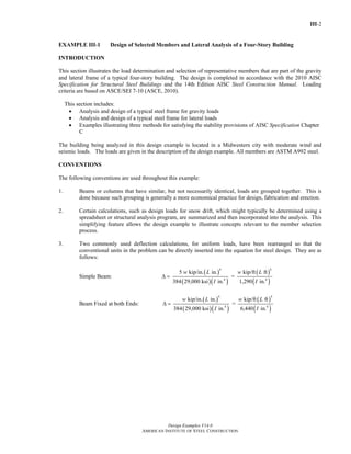 III-2
Design Examples V14.0
AMERICAN INSTITUTE OF STEEL CONSTRUCTION
EXAMPLE III-1 Design of Selected Members and Lateral Analysis of a Four-Story Building
INTRODUCTION
This section illustrates the load determination and selection of representative members that are part of the gravity
and lateral frame of a typical four-story building. The design is completed in accordance with the 2010 AISC
Specification for Structural Steel Buildings and the 14th Edition AISC Steel Construction Manual. Loading
criteria are based on ASCE/SEI 7-10 (ASCE, 2010).
This section includes:
• Analysis and design of a typical steel frame for gravity loads
• Analysis and design of a typical steel frame for lateral loads
• Examples illustrating three methods for satisfying the stability provisions of AISC Specification Chapter
C
The building being analyzed in this design example is located in a Midwestern city with moderate wind and
seismic loads. The loads are given in the description of the design example. All members are ASTM A992 steel.
CONVENTIONS
The following conventions are used throughout this example:
1. Beams or columns that have similar, but not necessarily identical, loads are grouped together. This is
done because such grouping is generally a more economical practice for design, fabrication and erection.
2. Certain calculations, such as design loads for snow drift, which might typically be determined using a
spreadsheet or structural analysis program, are summarized and then incorporated into the analysis. This
simplifying feature allows the design example to illustrate concepts relevant to the member selection
process.
3. Two commonly used deflection calculations, for uniform loads, have been rearranged so that the
conventional units in the problem can be directly inserted into the equation for steel design. They are as
follows:
Simple Beam: Δ =
( )
( )( )
4
4
5 kip/in. in.
384 29,000 ksi in.
w L
I
=
( )
( )
4
4
kip/ft ft
1,290 in.
w L
I
Beam Fixed at both Ends: Δ =
( )
( )( )
4
4
kip/in. in.
384 29,000 ksi in.
w L
I
=
( )
( )
4
4
kip/ft ft
6,440 in.
w L
I
Return to Table of Contents
 