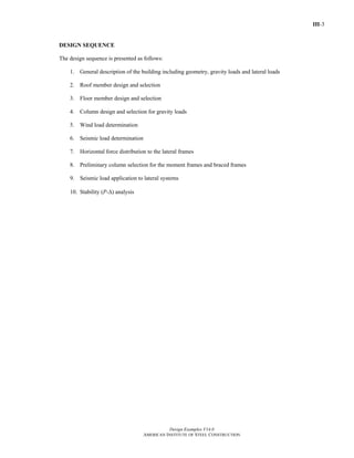 III-3
Design Examples V14.0
AMERICAN INSTITUTE OF STEEL CONSTRUCTION
DESIGN SEQUENCE
The design sequence is presented as follows:
1. General description of the building including geometry, gravity loads and lateral loads
2. Roof member design and selection
3. Floor member design and selection
4. Column design and selection for gravity loads
5. Wind load determination
6. Seismic load determination
7. Horizontal force distribution to the lateral frames
8. Preliminary column selection for the moment frames and braced frames
9. Seismic load application to lateral systems
10. Stability (P-Δ) analysis
Return to Table of Contents
 