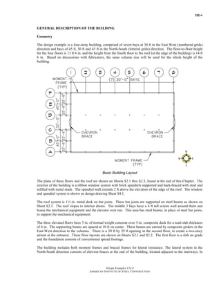 III-4
Design Examples V14.0
AMERICAN INSTITUTE OF STEEL CONSTRUCTION
GENERAL DESCRIPTION OF THE BUILDING
Geometry
The design example is a four-story building, comprised of seven bays at 30 ft in the East-West (numbered grids)
direction and bays of 45 ft, 30 ft and 45 ft in the North-South (lettered grids) direction. The floor-to-floor height
for the four floors is 13 ft 6 in. and the height from the fourth floor to the roof (at the edge of the building) is 14 ft
6 in. Based on discussions with fabricators, the same column size will be used for the whole height of the
building.
Basic Building Layout
The plans of these floors and the roof are shown on Sheets S2.1 thru S2.3, found at the end of this Chapter. The
exterior of the building is a ribbon window system with brick spandrels supported and back-braced with steel and
infilled with metal studs. The spandrel wall extends 2 ft above the elevation of the edge of the roof. The window
and spandrel system is shown on design drawing Sheet S4.1.
The roof system is 12-in. metal deck on bar joists. These bar joists are supported on steel beams as shown on
Sheet S2.3. The roof slopes to interior drains. The middle 3 bays have a 6 ft tall screen wall around them and
house the mechanical equipment and the elevator over run. This area has steel beams, in place of steel bar joists,
to support the mechanical equipment.
The three elevated floors have 3 in. of normal weight concrete over 3-in. composite deck for a total slab thickness
of 6 in. The supporting beams are spaced at 10 ft on center. These beams are carried by composite girders in the
East-West direction to the columns. There is a 30 ft by 29 ft opening in the second floor, to create a two-story
atrium at the entrance. These floor layouts are shown on Sheets S2.1 and S2.2. The first floor is a slab on grade
and the foundation consists of conventional spread footings.
The building includes both moment frames and braced frames for lateral resistance. The lateral system in the
North-South direction consists of chevron braces at the end of the building, located adjacent to the stairways. In
Return to Table of Contents
 